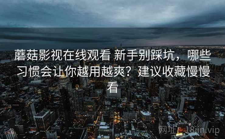 蘑菇影视在线观看 新手别踩坑，哪些习惯会让你越用越爽？建议收藏慢慢看