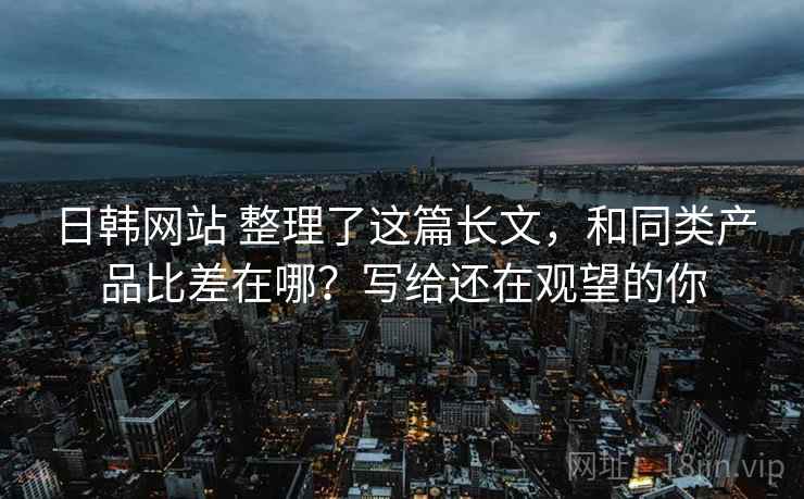 日韩网站 整理了这篇长文，和同类产品比差在哪？写给还在观望的你