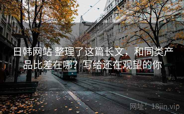日韩网站 整理了这篇长文，和同类产品比差在哪？写给还在观望的你