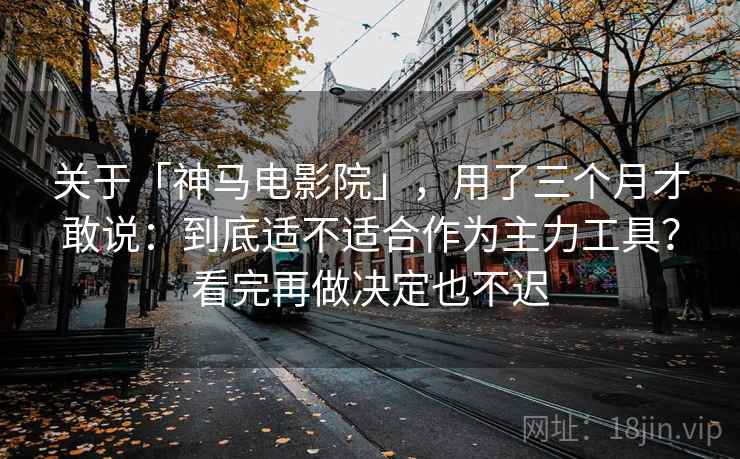 关于「神马电影院」，用了三个月才敢说：到底适不适合作为主力工具？看完再做决定也不迟