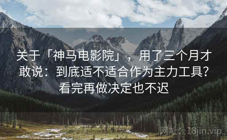 关于「神马电影院」，用了三个月才敢说：到底适不适合作为主力工具？看完再做决定也不迟