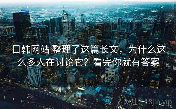 日韩网站 整理了这篇长文，为什么这么多人在讨论它？看完你就有答案