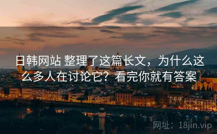日韩网站 整理了这篇长文，为什么这么多人在讨论它？看完你就有答案