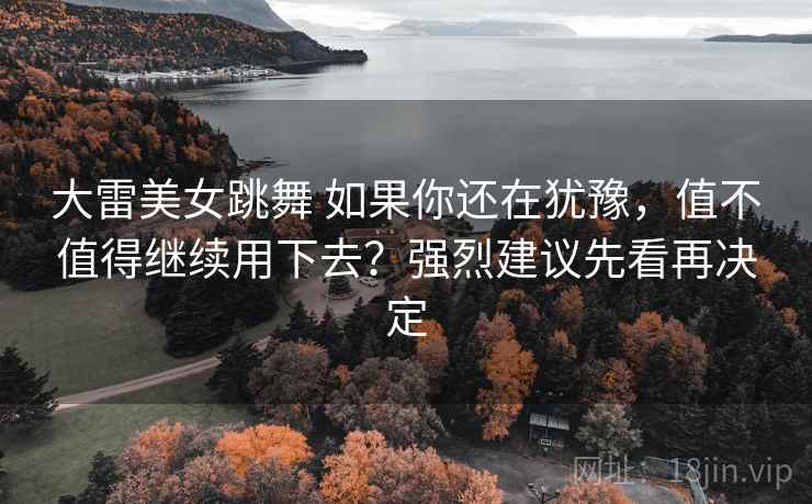 大雷美女跳舞 如果你还在犹豫，值不值得继续用下去？强烈建议先看再决定