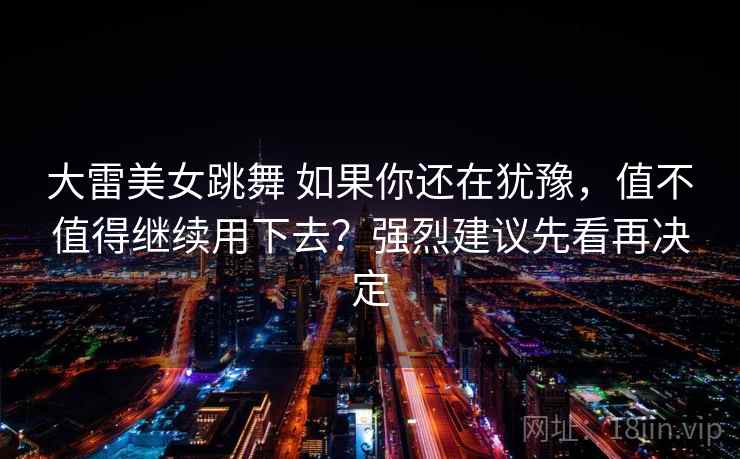 大雷美女跳舞 如果你还在犹豫，值不值得继续用下去？强烈建议先看再决定