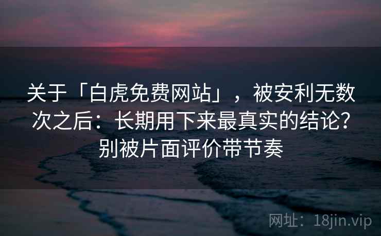 关于「白虎免费网站」，被安利无数次之后：长期用下来最真实的结论？别被片面评价带节奏