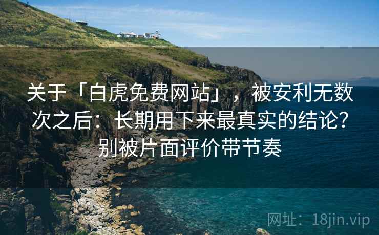 关于「白虎免费网站」，被安利无数次之后：长期用下来最真实的结论？别被片面评价带节奏