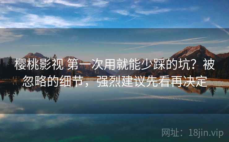 樱桃影视 第一次用就能少踩的坑？被忽略的细节，强烈建议先看再决定