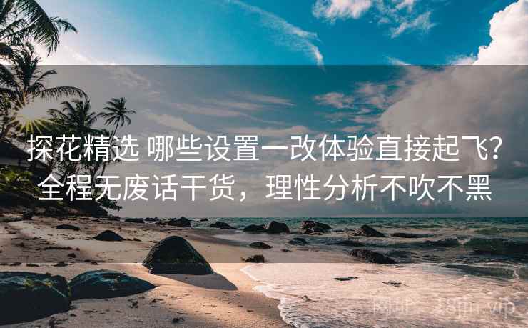 探花精选 哪些设置一改体验直接起飞？全程无废话干货，理性分析不吹不黑