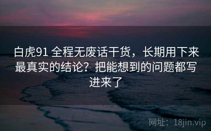 白虎91 全程无废话干货，长期用下来最真实的结论？把能想到的问题都写进来了