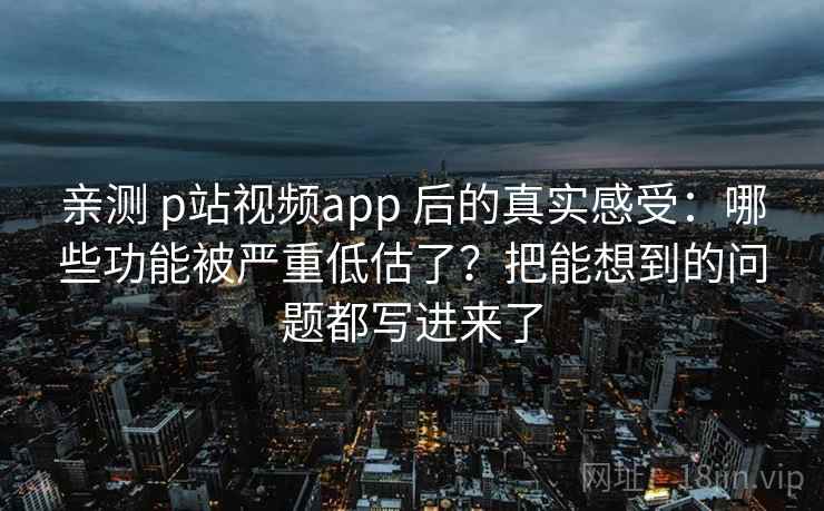 亲测 p站视频app 后的真实感受：哪些功能被严重低估了？把能想到的问题都写进来了