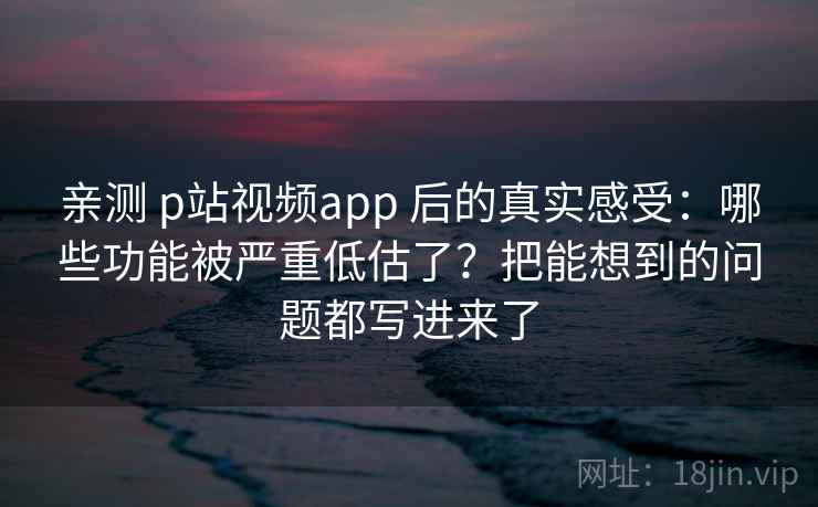 亲测 p站视频app 后的真实感受：哪些功能被严重低估了？把能想到的问题都写进来了