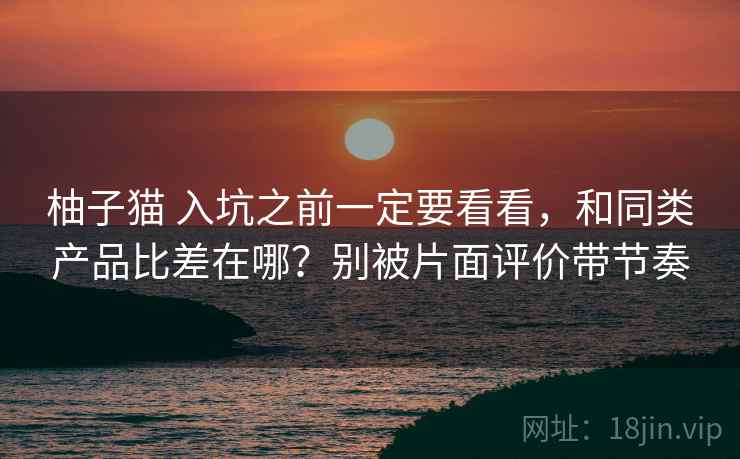 柚子猫 入坑之前一定要看看，和同类产品比差在哪？别被片面评价带节奏