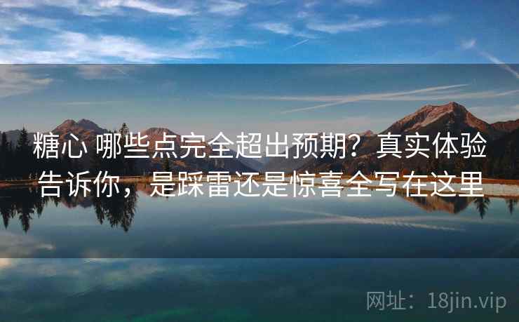 糖心 哪些点完全超出预期？真实体验告诉你，是踩雷还是惊喜全写在这里