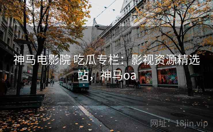 神马电影院 吃瓜专栏：影视资源精选站，神马oa