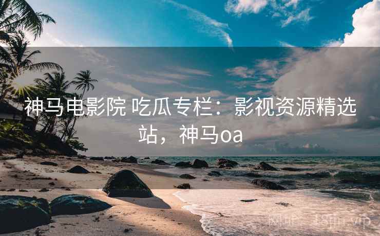 神马电影院 吃瓜专栏：影视资源精选站，神马oa