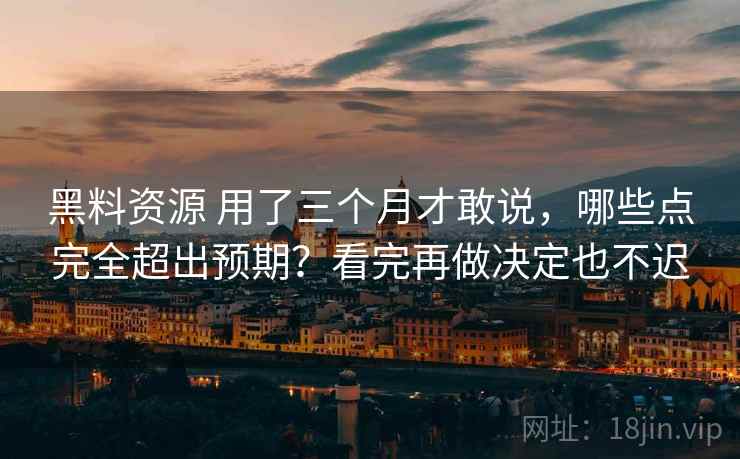 黑料资源 用了三个月才敢说，哪些点完全超出预期？看完再做决定也不迟