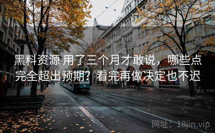 黑料资源 用了三个月才敢说,哪些点完全超出预期?看完再做决定也不迟 黑料资源 用了三个月才敢说,哪些点完全超出预期?看完再做决定也不迟