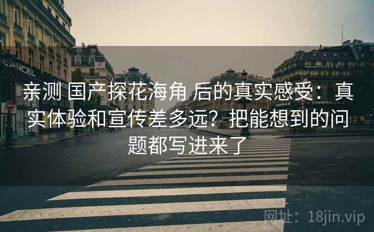 亲测 国产探花海角 后的真实感受:真实体验和宣传差多远?把能想到的问题都写进来了 亲测 国产探花海角 后的真实感受:真实体验和宣传差多远?把能想到的问题都写进来了