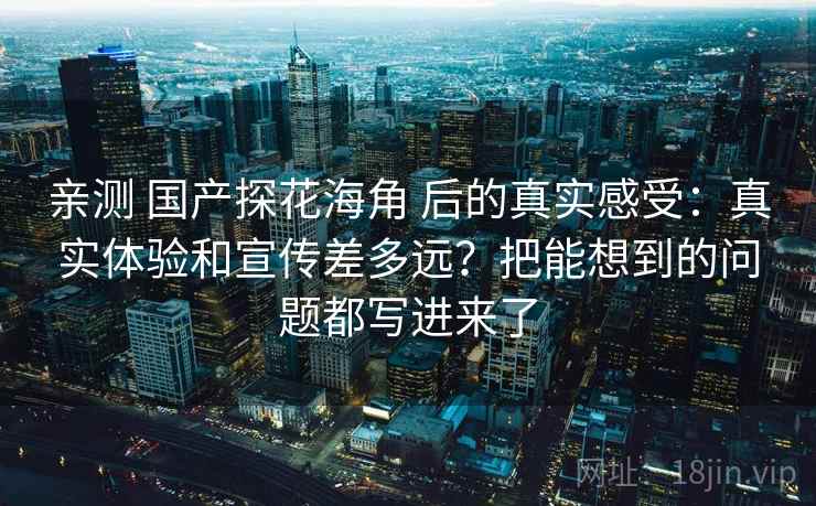 亲测 国产探花海角 后的真实感受：真实体验和宣传差多远？把能想到的问题都写进来了