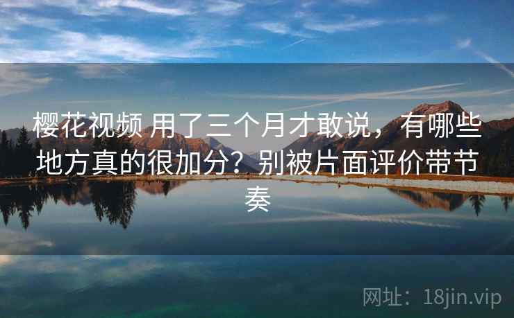 樱花视频 用了三个月才敢说，有哪些地方真的很加分？别被片面评价带节奏