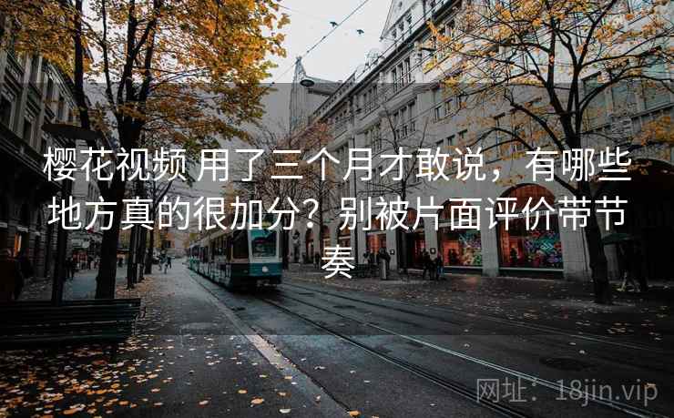 樱花视频 用了三个月才敢说，有哪些地方真的很加分？别被片面评价带节奏