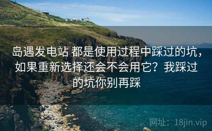 岛遇发电站 都是使用过程中踩过的坑，如果重新选择还会不会用它？我踩过的坑你别再踩