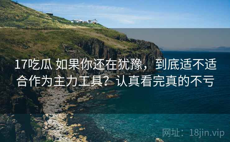 17吃瓜 如果你还在犹豫，到底适不适合作为主力工具？认真看完真的不亏