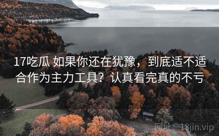 17吃瓜 如果你还在犹豫，到底适不适合作为主力工具？认真看完真的不亏
