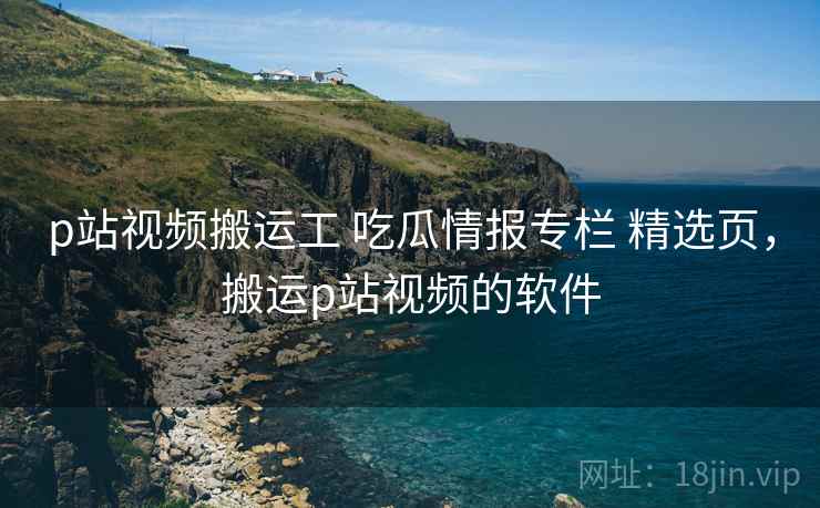 p站视频搬运工 吃瓜情报专栏 精选页,搬运p站视频的软件 p站视频搬运工 吃瓜情报专栏 精选页,搬运p站视频的软件