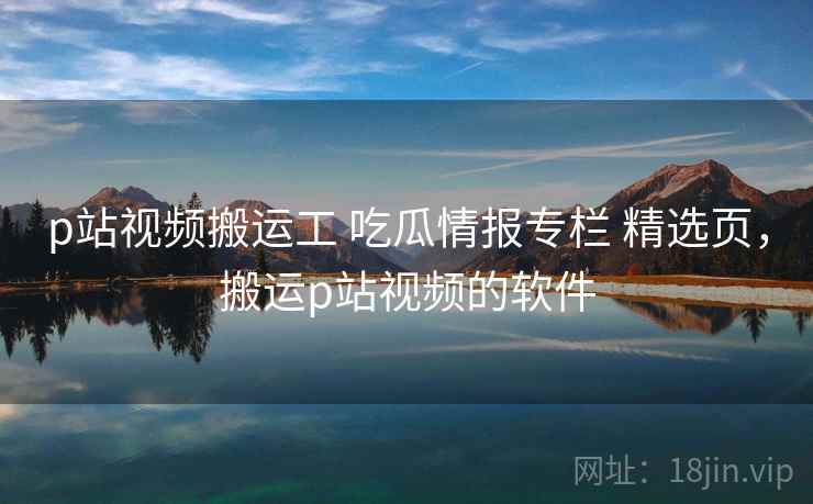 p站视频搬运工 吃瓜情报专栏 精选页，搬运p站视频的软件