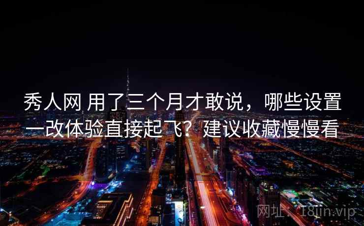 秀人网 用了三个月才敢说，哪些设置一改体验直接起飞？建议收藏慢慢看