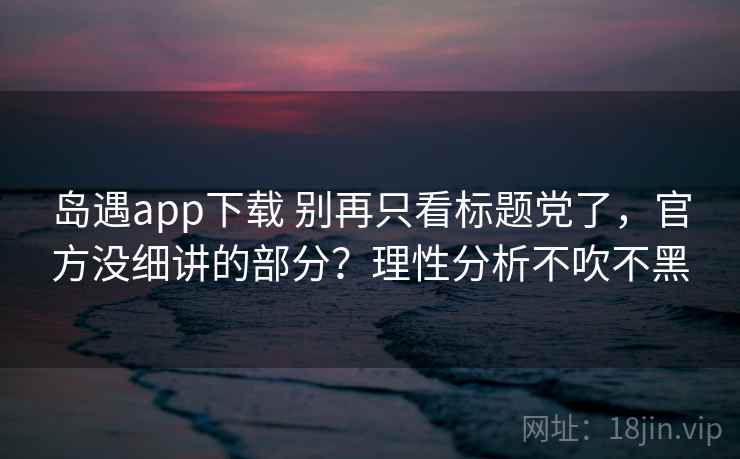 岛遇app下载 别再只看标题党了，官方没细讲的部分？理性分析不吹不黑