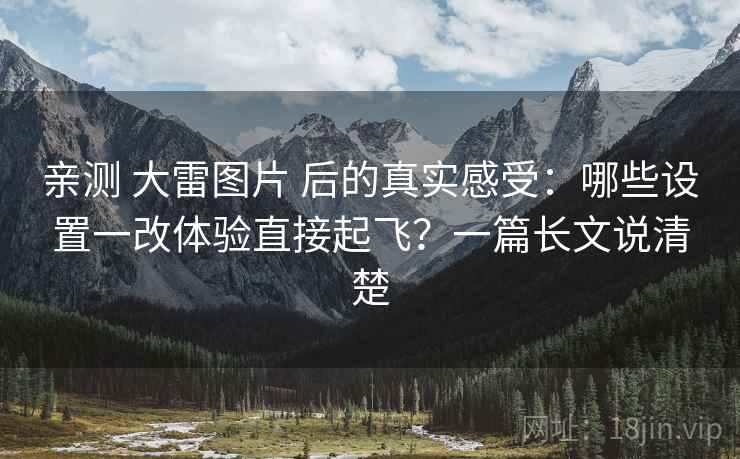 亲测 大雷图片 后的真实感受：哪些设置一改体验直接起飞？一篇长文说清楚