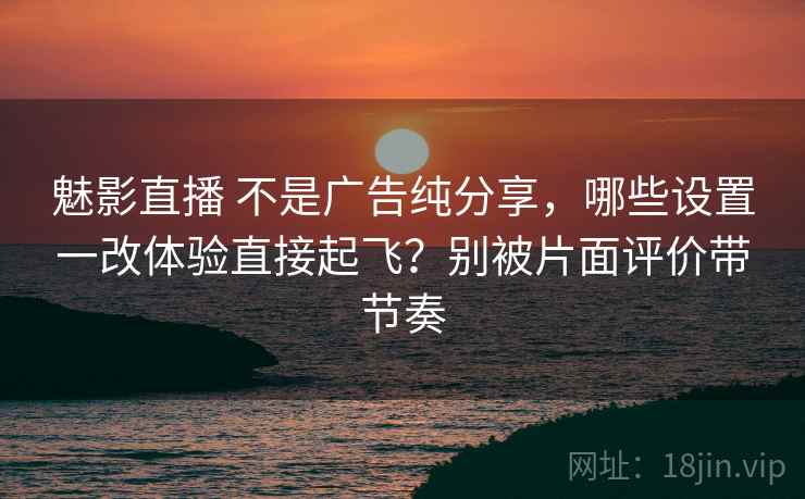 魅影直播 不是广告纯分享，哪些设置一改体验直接起飞？别被片面评价带节奏