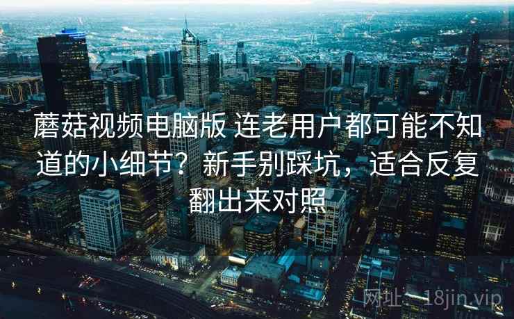 蘑菇视频电脑版 连老用户都可能不知道的小细节？新手别踩坑，适合反复翻出来对照
