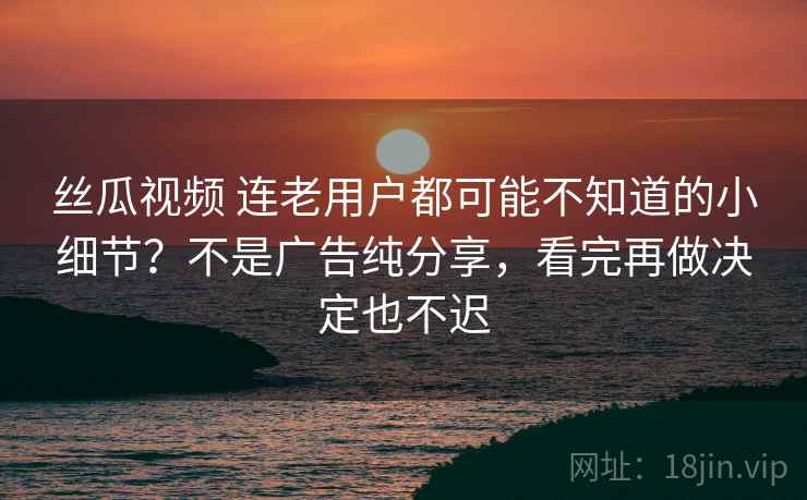 丝瓜视频 连老用户都可能不知道的小细节?不是广告纯分享,看完再做决定也不迟 丝瓜视频 连老用户都可能不知道的小细节?不是广告纯分享,看完再做决定也不迟