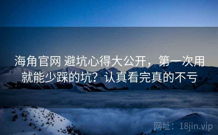 海角官网 避坑心得大公开，第一次用就能少踩的坑？认真看完真的不亏