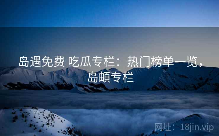 岛遇免费 吃瓜专栏：热门榜单一览，岛頔专栏