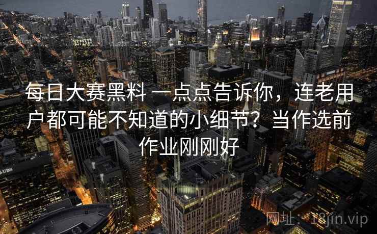 每日大赛黑料 一点点告诉你，连老用户都可能不知道的小细节？当作选前作业刚刚好