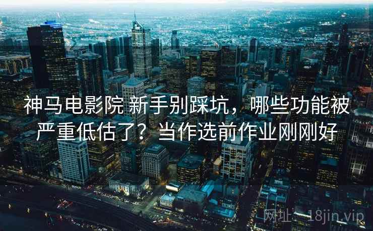 神马电影院 新手别踩坑，哪些功能被严重低估了？当作选前作业刚刚好