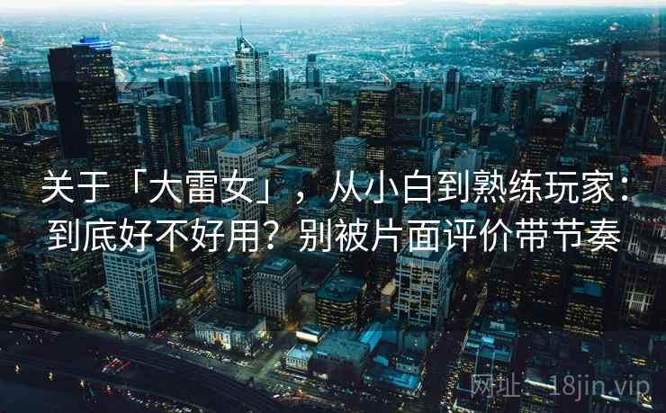 关于「大雷女」,从小白到熟练玩家:到底好不好用?别被片面评价带节奏 关于「大雷女」,从小白到熟练玩家:到底好不好用?别被片面评价带节奏