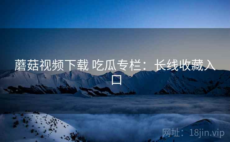 蘑菇视频下载 吃瓜专栏:长线收藏入口 蘑菇视频下载 吃瓜专栏:长线收藏入口