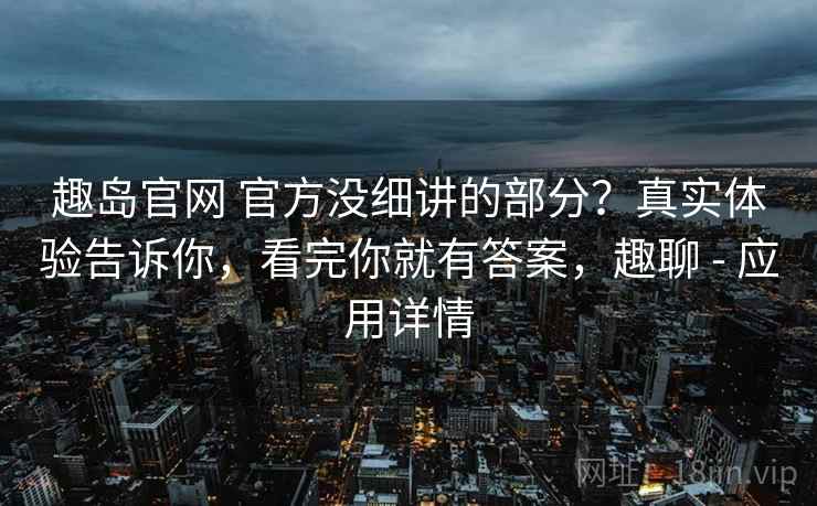 趣岛官网 官方没细讲的部分?真实体验告诉你,看完你就有答案,趣聊 - 应用详情 趣岛官网 官方没细讲的部分?真实体验告诉你,看完你就有答案,趣聊 - 应用详情