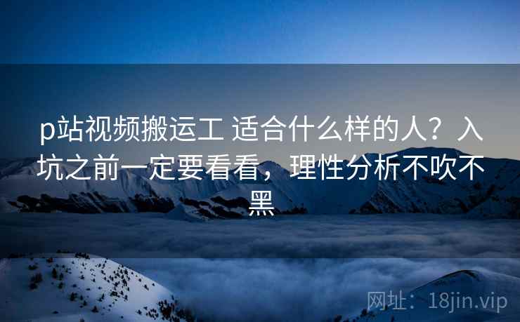 p站视频搬运工 适合什么样的人?入坑之前一定要看看,理性分析不吹不黑 p站视频搬运工 适合什么样的人?入坑之前一定要看看,理性分析不吹不黑