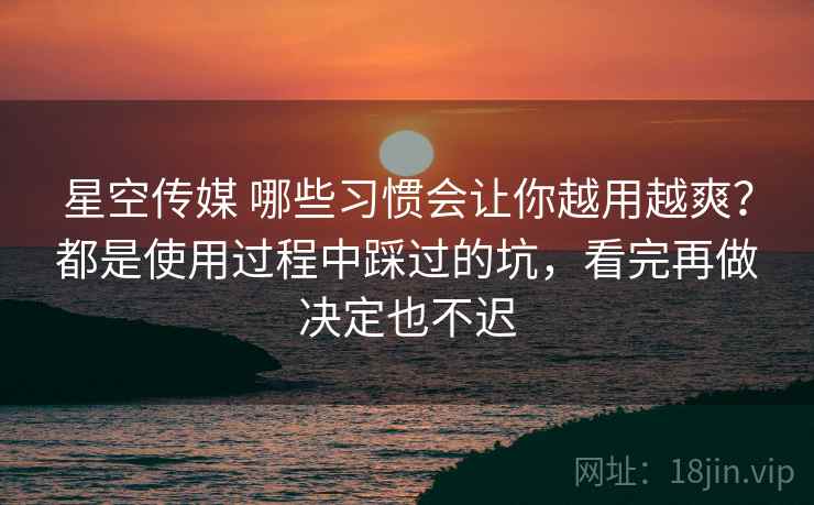 星空传媒 哪些习惯会让你越用越爽?都是使用过程中踩过的坑,看完再做决定也不迟 星空传媒 哪些习惯会让你越用越爽?都是使用过程中踩过的坑,看完再做决定也不迟