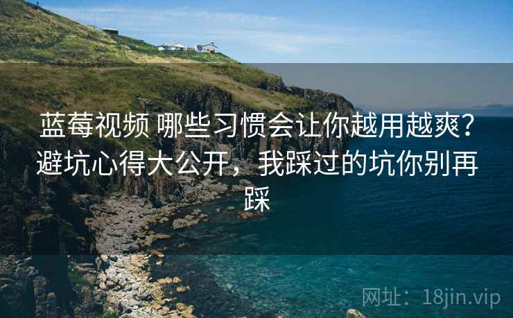 蓝莓视频 哪些习惯会让你越用越爽？避坑心得大公开，我踩过的坑你别再踩