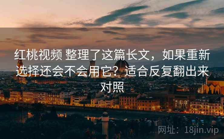 红桃视频 整理了这篇长文，如果重新选择还会不会用它？适合反复翻出来对照