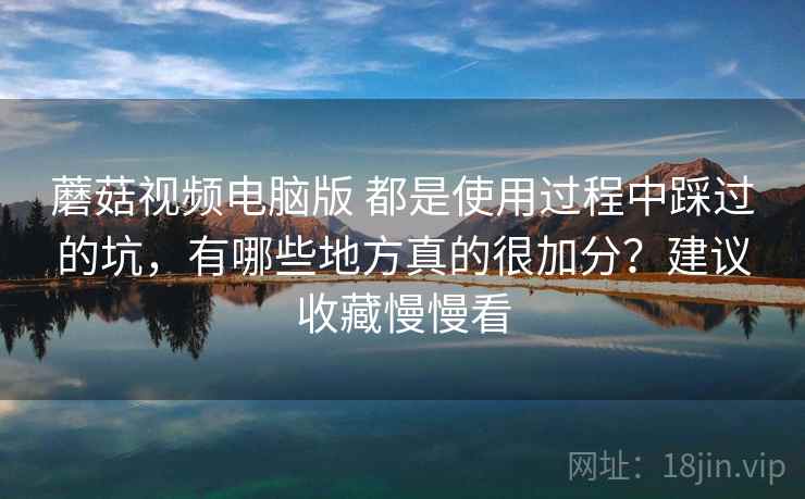 蘑菇视频电脑版 都是使用过程中踩过的坑，有哪些地方真的很加分？建议收藏慢慢看
