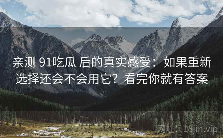 亲测 91吃瓜 后的真实感受：如果重新选择还会不会用它？看完你就有答案